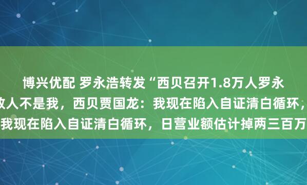 博兴优配 罗永浩转发“西贝召开1.8万人罗永浩作战大会”称真正的敌人不是我，西贝贾国龙：我现在陷入自证清白循环，日营业额估计掉两三百万