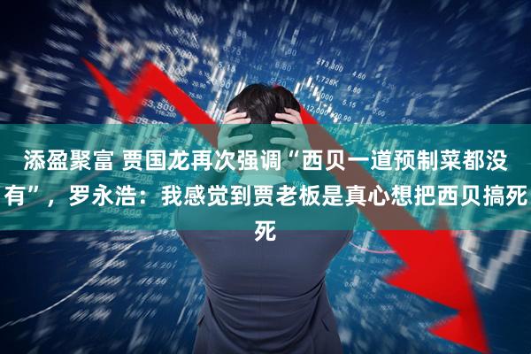 添盈聚富 贾国龙再次强调“西贝一道预制菜都没有”，罗永浩：我感觉到贾老板是真心想把西贝搞死