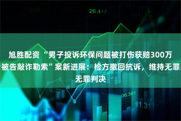 旭胜配资 “男子投诉环保问题被打伤获赔300万，后被告敲诈勒索”案新进展：检方撤回抗诉，维持无罪判决