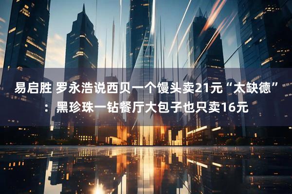 易启胜 罗永浩说西贝一个馒头卖21元“太缺德”：黑珍珠一钻餐厅大包子也只卖16元