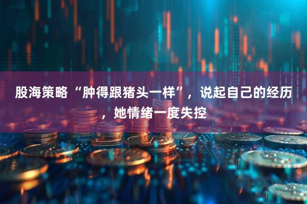 股海策略 “肿得跟猪头一样”，说起自己的经历，她情绪一度失控