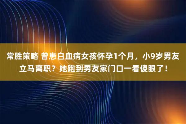 常胜策略 曾患白血病女孩怀孕1个月，小9岁男友立马离职？她跑到男友家门口一看傻眼了！
