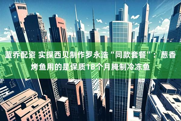 蓝乔配资 实探西贝制作罗永浩“同款套餐”：葱香烤鱼用的是保质18个月腌制冷冻鱼