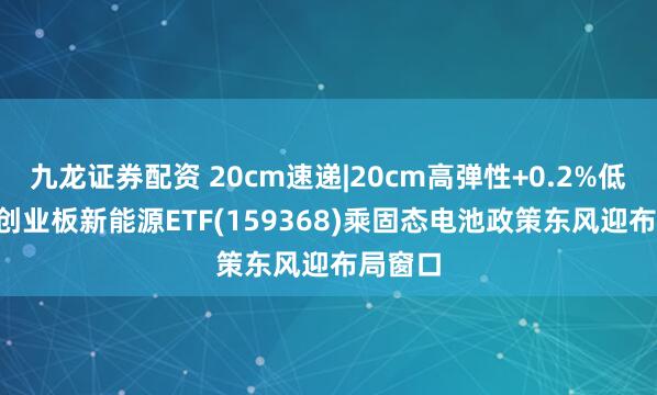 九龙证券配资 20cm速递|20cm高弹性+0.2%低费率, 创业板新能源ETF(159368)乘固态电池政策东风迎布局窗口