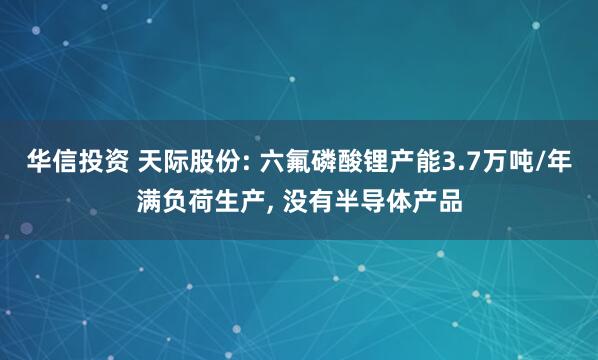 华信投资 天际股份: 六氟磷酸锂产能3.7万吨/年满负荷生产, 没有半导体产品