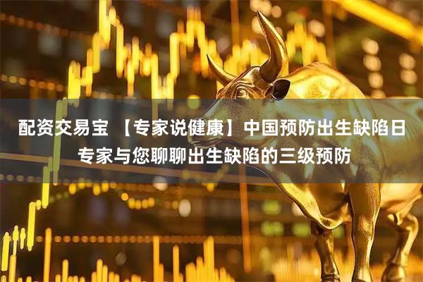 配资交易宝 【专家说健康】中国预防出生缺陷日 专家与您聊聊出生缺陷的三级预防