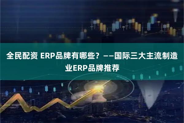 全民配资 ERP品牌有哪些？——国际三大主流制造业ERP品牌推荐