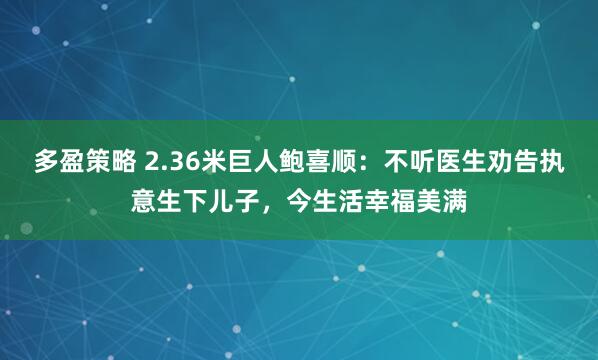 多盈策略 2.36米巨人鲍喜顺：不听医生劝告执意生下儿子，今生活幸福美满