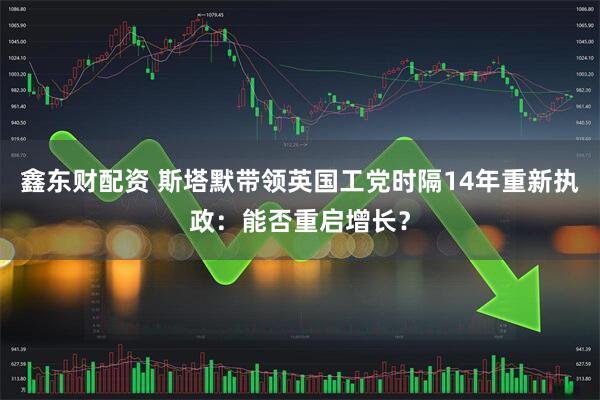 鑫东财配资 斯塔默带领英国工党时隔14年重新执政：能否重启增长？