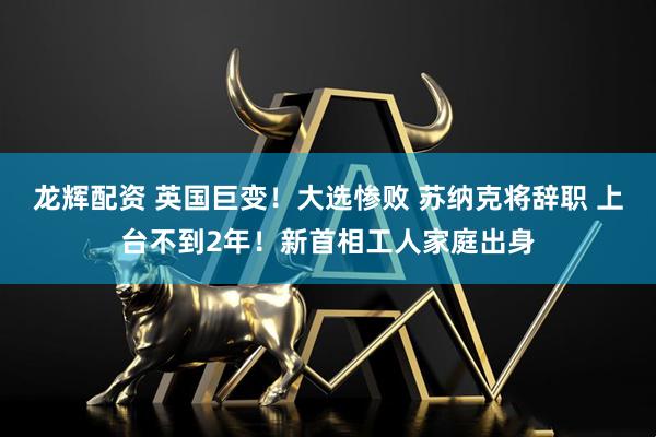 龙辉配资 英国巨变！大选惨败 苏纳克将辞职 上台不到2年！新首相工人家庭出身