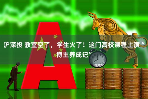 沪深投 教室空了，学生火了！这门高校课程上演“博主养成记”