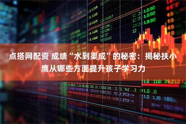 点搭网配资 成绩“水到渠成”的秘密：揭秘扶小鹰从哪些方面提升孩子学习力