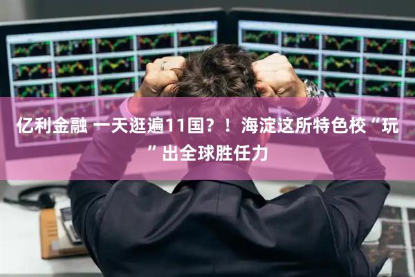 亿利金融 一天逛遍11国？！海淀这所特色校“玩”出全球胜任力