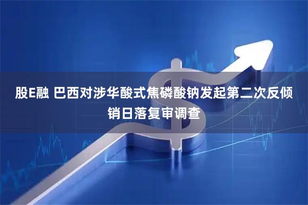股E融 巴西对涉华酸式焦磷酸钠发起第二次反倾销日落复审调查