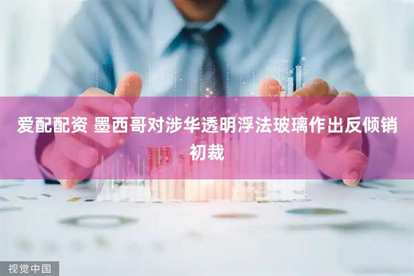 爱配配资 墨西哥对涉华透明浮法玻璃作出反倾销初裁