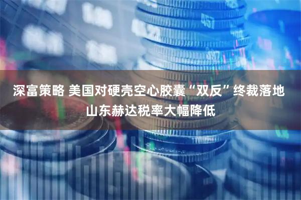 深富策略 美国对硬壳空心胶囊“双反”终裁落地 山东赫达税率大幅降低