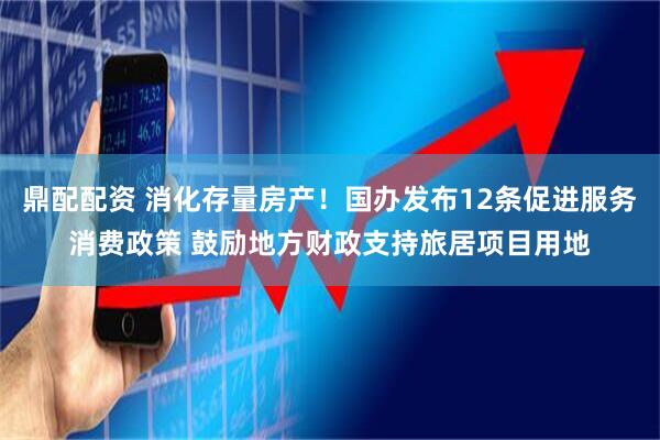 鼎配配资 消化存量房产！国办发布12条促进服务消费政策 鼓励地方财政支持旅居项目用地
