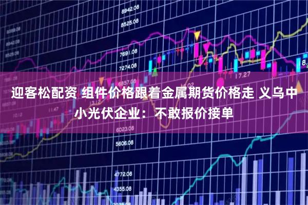 迎客松配资 组件价格跟着金属期货价格走 义乌中小光伏企业：不敢报价接单