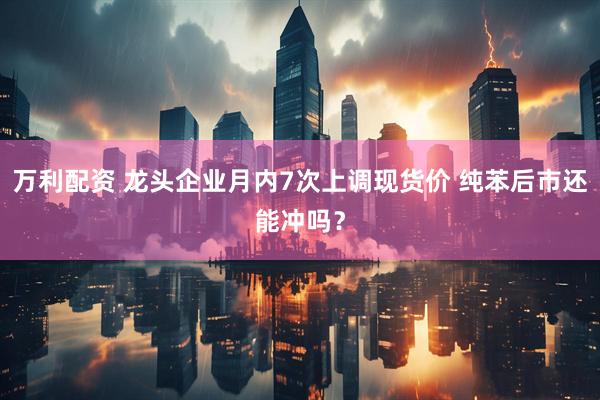 万利配资 龙头企业月内7次上调现货价 纯苯后市还能冲吗？