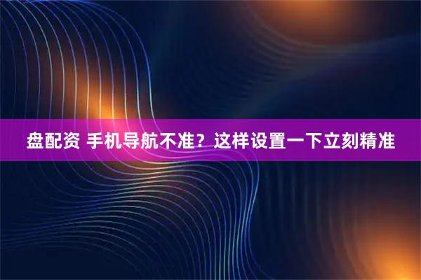 盘配资 手机导航不准？这样设置一下立刻精准