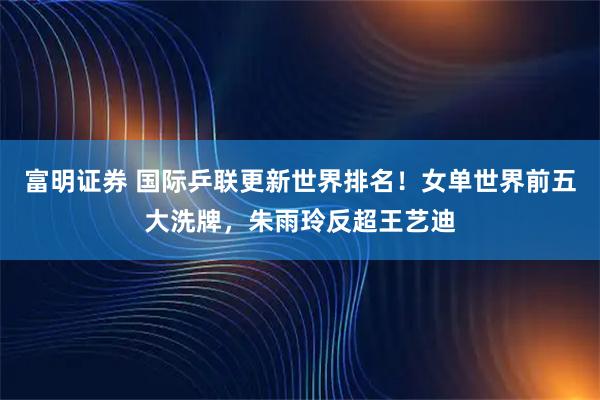 富明证券 国际乒联更新世界排名！女单世界前五大洗牌，朱雨玲反超王艺迪