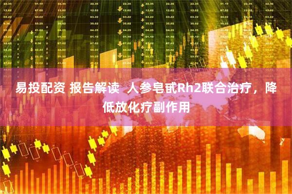 易投配资 报告解读  人参皂甙Rh2联合治疗，降低放化疗副作用