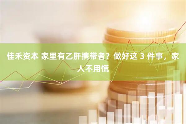 佳禾资本 家里有乙肝携带者？做好这 3 件事，家人不用慌