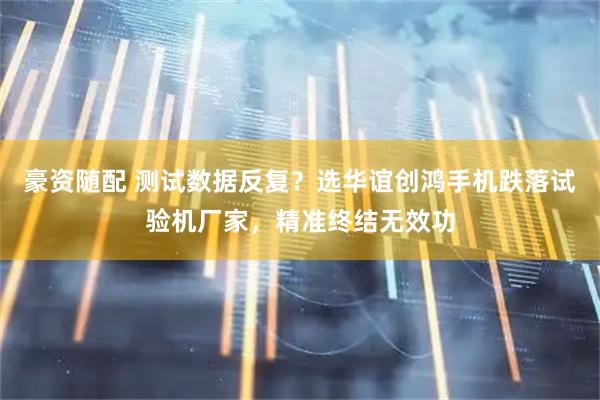 豪资随配 测试数据反复？选华谊创鸿手机跌落试验机厂家，精准终结无效功