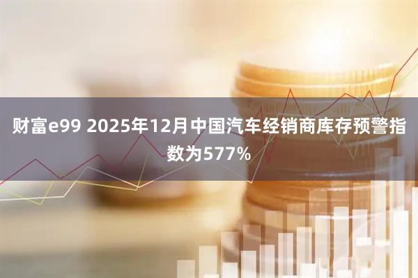 财富e99 2025年12月中国汽车经销商库存预警指数为577%