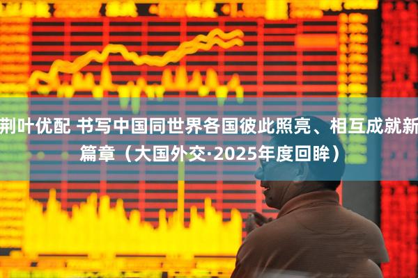 荆叶优配 书写中国同世界各国彼此照亮、相互成就新篇章（大国外交·2025年度回眸）