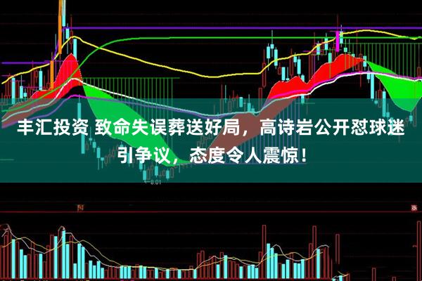 丰汇投资 致命失误葬送好局，高诗岩公开怼球迷引争议，态度令人震惊！