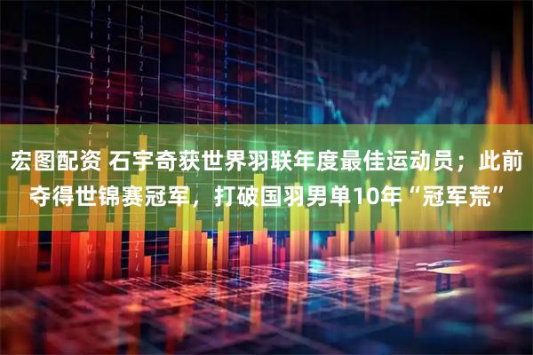 宏图配资 石宇奇获世界羽联年度最佳运动员；此前夺得世锦赛冠军，打破国羽男单10年“冠军荒”