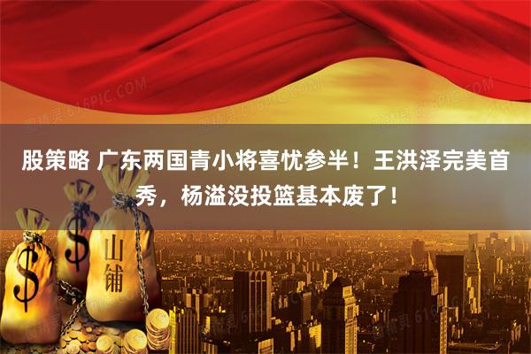 股策略 广东两国青小将喜忧参半！王洪泽完美首秀，杨溢没投篮基本废了！