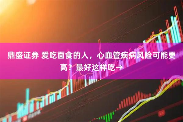 鼎盛证券 爱吃面食的人，心血管疾病风险可能更高？最好这样吃→