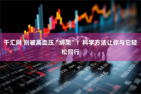 千汇网 别被高血压“绑架”！科学方法让你与它轻松同行