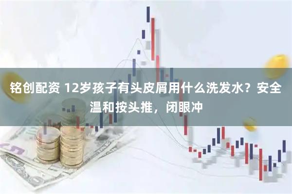 铭创配资 12岁孩子有头皮屑用什么洗发水？安全温和按头推，闭眼冲
