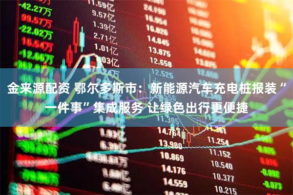 金来源配资 鄂尔多斯市：新能源汽车充电桩报装“一件事”集成服务 让绿色出行更便捷