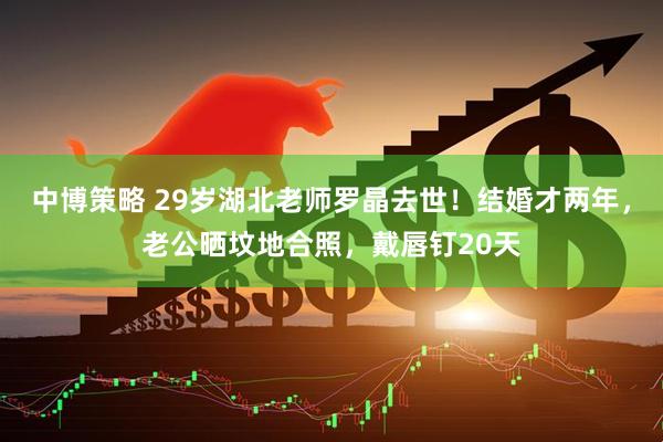 中博策略 29岁湖北老师罗晶去世！结婚才两年，老公晒坟地合照，戴唇钉20天