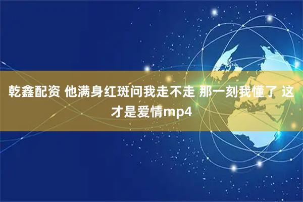 乾鑫配资 他满身红斑问我走不走 那一刻我懂了 这才是爱情mp4