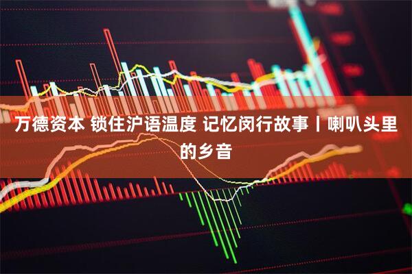 万德资本 锁住沪语温度 记忆闵行故事丨喇叭头里的乡音