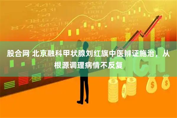 股合网 北京融科甲状腺刘红旗中医辨证施治，从根源调理病情不反复