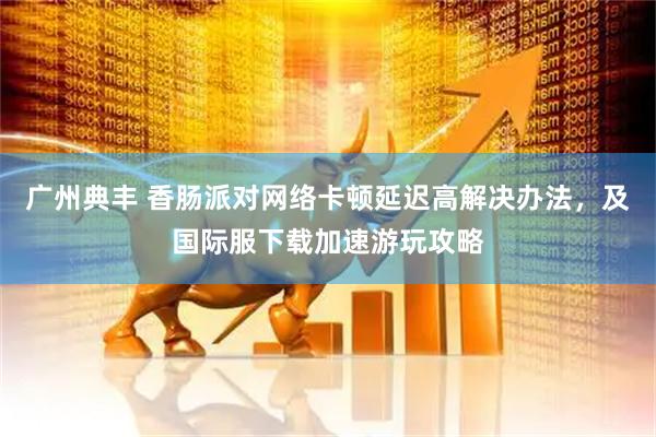 广州典丰 香肠派对网络卡顿延迟高解决办法，及国际服下载加速游玩攻略