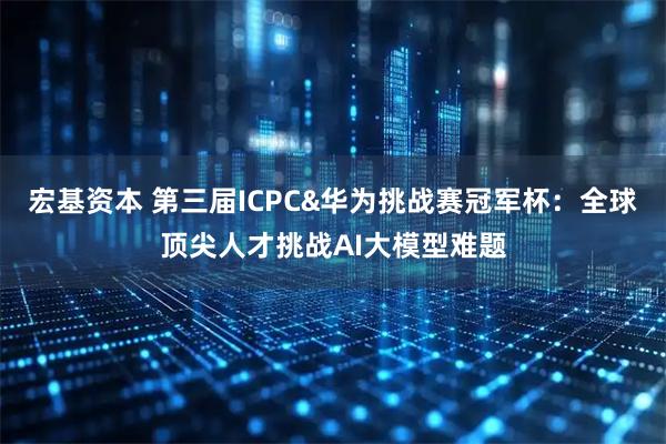 宏基资本 第三届ICPC&华为挑战赛冠军杯：全球顶尖人才挑战AI大模型难题