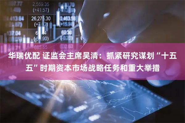 华瑞优配 证监会主席吴清：抓紧研究谋划“十五五”时期资本市场战略任务和重大举措