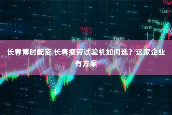 长春博时配资 长春疲劳试验机如何选？这家企业有方案