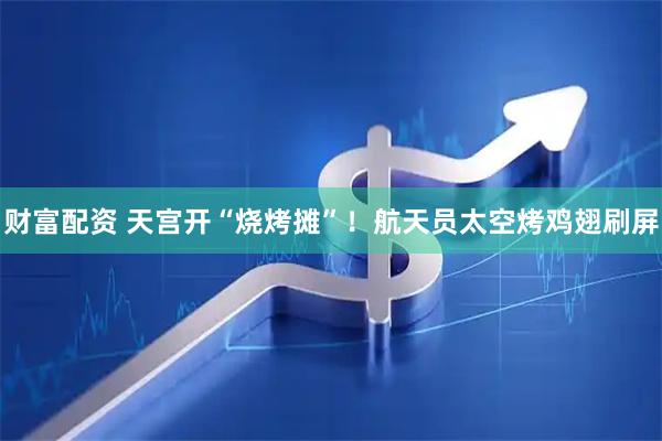 财富配资 天宫开“烧烤摊”！航天员太空烤鸡翅刷屏