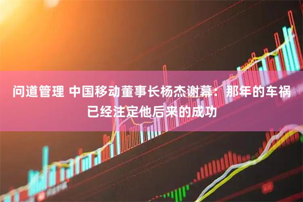 问道管理 中国移动董事长杨杰谢幕：那年的车祸已经注定他后来的成功
