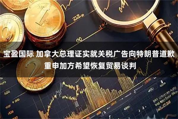 宝盈国际 加拿大总理证实就关税广告向特朗普道歉 重申加方希望恢复贸易谈判