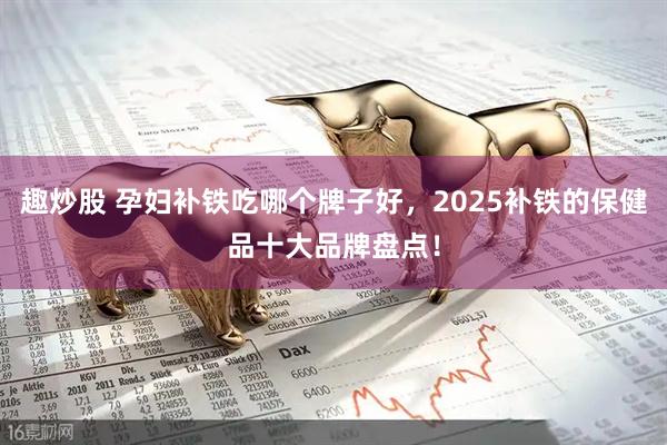 趣炒股 孕妇补铁吃哪个牌子好，2025补铁的保健品十大品牌盘点！