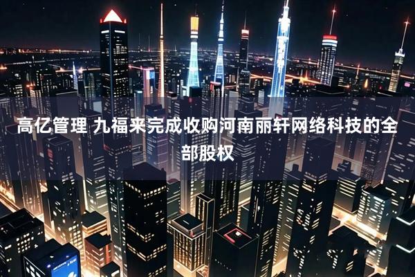 高亿管理 九福来完成收购河南丽轩网络科技的全部股权